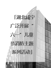 湖北咸宁广泛开展“六一”儿童节消防主题系列活动