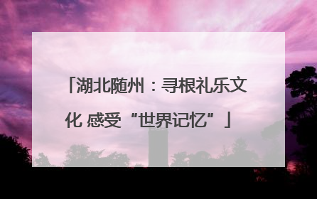湖北随州：寻根礼乐文化 感受“世界记忆”