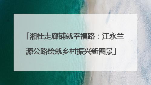湘桂走廊铺就幸福路：江永兰源公路绘就乡村振兴新图景