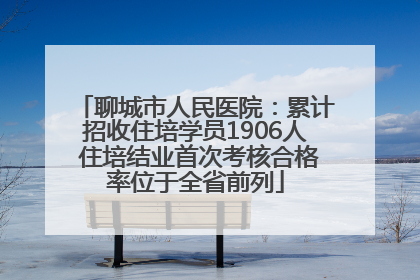 聊城市人民医院：累计招收住培学员1906人 住培结业首次考核合格率位于全省前列