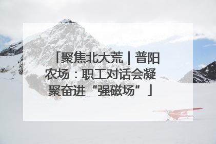 聚焦北大荒｜普阳农场：职工对话会凝聚奋进“强磁场”