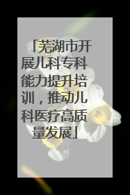 芜湖市开展儿科专科能力提升培训，推动儿科医疗高质量发展
