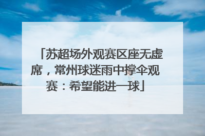 苏超场外观赛区座无虚席，常州球迷雨中撑伞观赛：希望能进一球