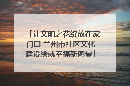 让文明之花绽放在家门口 兰州市社区文化建设绘就幸福新图景