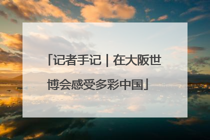 记者手记｜在大阪世博会感受多彩中国