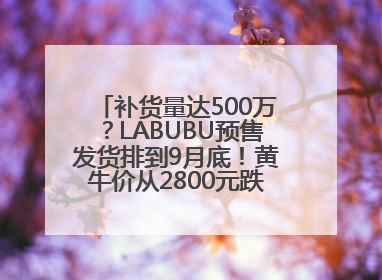 补货量达500万？LABUBU预售发货排到9月底！黄牛价从2800元跌到650元