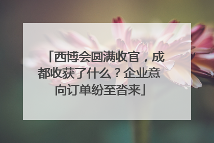 西博会圆满收官，成都收获了什么？企业意向订单纷至沓来