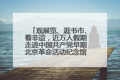 观展览、逛书市、看非遗，近万人假期走进中国共产党早期北京革命活动纪念馆解锁参观新体验