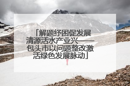 解题纾困促发展 清源活水产业兴——包头市以问题整改激活绿色发展脉动