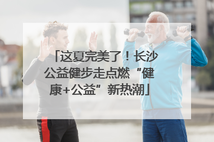 这夏完美了！长沙公益健步走点燃“健康+公益”新热潮