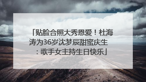 贴脸合照大秀恩爱！杜海涛为36岁沈梦辰甜蜜庆生：歌手女主持生日快乐