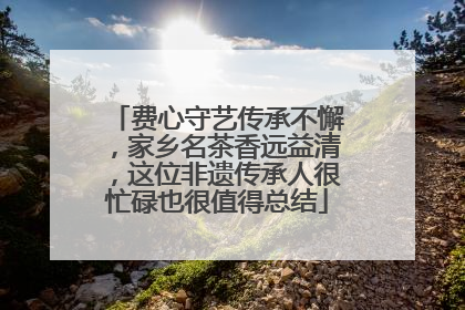 费心守艺传承不懈，家乡名茶香远益清，这位非遗传承人很忙碌也很值得总结