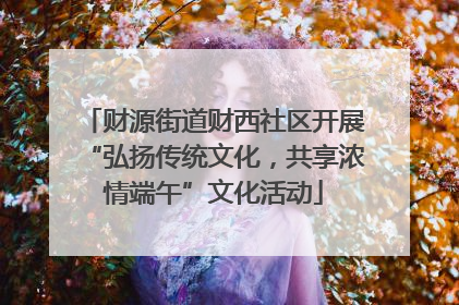 财源街道财西社区开展“弘扬传统文化，共享浓情端午”文化活动