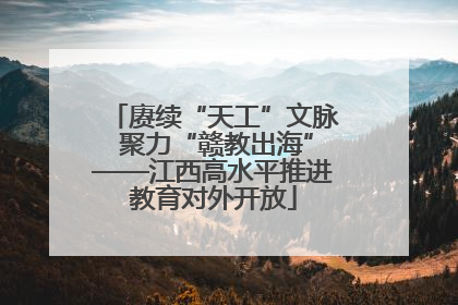 赓续“天工”文脉 聚力“赣教出海”——江西高水平推进教育对外开放