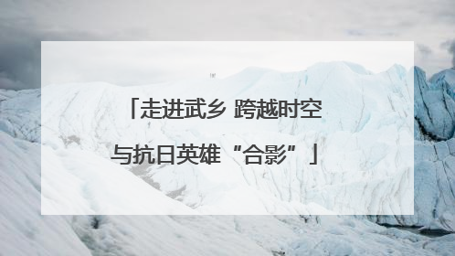 走进武乡 跨越时空与抗日英雄“合影”
