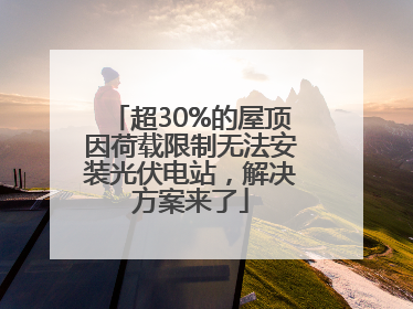 超30%的屋顶因荷载限制无法安装光伏电站，解决方案来了