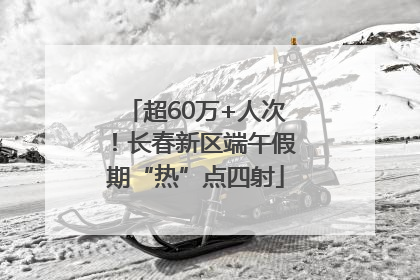 超60万+人次！长春新区端午假期“热”点四射