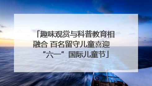 趣味观赏与科普教育相融合 百名留守儿童喜迎“六一”国际儿童节