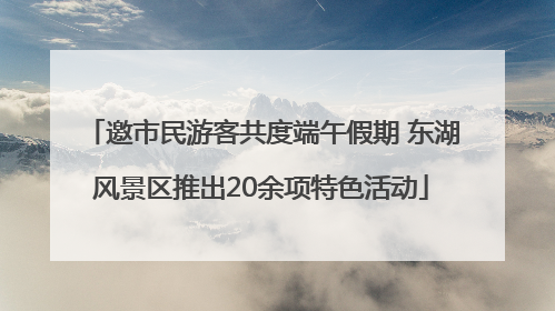 邀市民游客共度端午假期 东湖风景区推出20余项特色活动