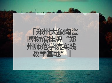 郑州大象陶瓷博物馆挂牌“郑州师范学院实践教学基地”