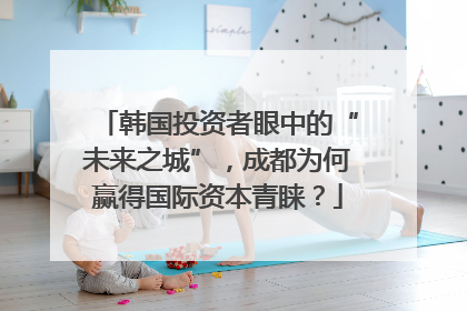 韩国投资者眼中的“未来之城”，成都为何赢得国际资本青睐？