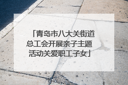 青岛市八大关街道总工会开展亲子主题活动关爱职工子女