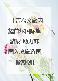 青岛文旅闪耀首尔国际旅游展 助力韩国入境旅游再掀热潮