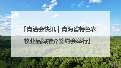 青洽会快讯｜青海省特色农牧业品牌推介签约会举行