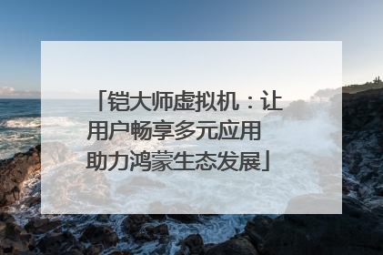 铠大师虚拟机：让用户畅享多元应用 助力鸿蒙生态发展