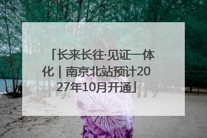 长来长往·见证一体化｜南京北站预计2027年10月开通