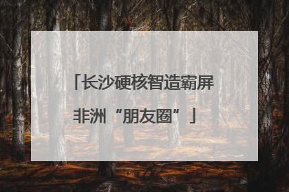 长沙硬核智造霸屏非洲“朋友圈”