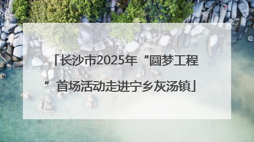长沙市2025年“圆梦工程”首场活动走进宁乡灰汤镇