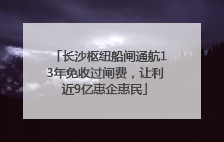 长沙枢纽船闸通航13年免收过闸费，让利近9亿惠企惠民