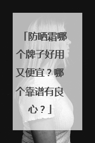 防晒霜哪个牌子好用又便宜？哪个靠谱有良心？