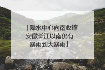 降水中心向南收缩 安徽长江以南仍有暴雨到大暴雨