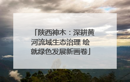 陕西神木：深耕黄河流域生态治理 绘就绿色发展新画卷