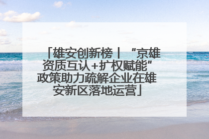 雄安创新榜丨“京雄资质互认+扩权赋能”政策助力疏解企业在雄安新区落地运营