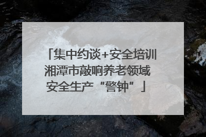 集中约谈+安全培训 湘潭市敲响养老领域安全生产“警钟”