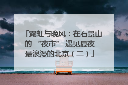 霓虹与晚风：在石景山的 “夜市” 遇见夏夜最浪漫的北京（二）