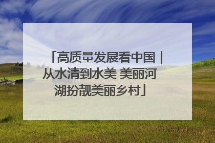 高质量发展看中国｜从水清到水美 美丽河湖扮靓美丽乡村