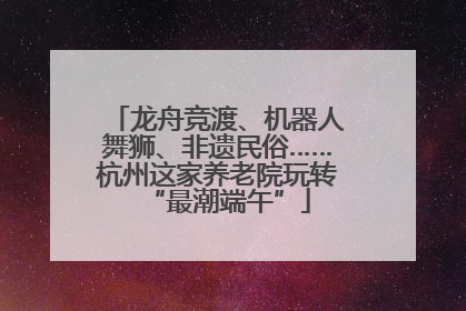 龙舟竞渡、机器人舞狮、非遗民俗……杭州这家养老院玩转“最潮端午”