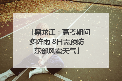 黑龙江：高考期间多阵雨 8日需预防东部风雹天气