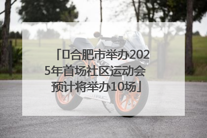 ﻿合肥市举办2025年首场社区运动会 预计将举办10场