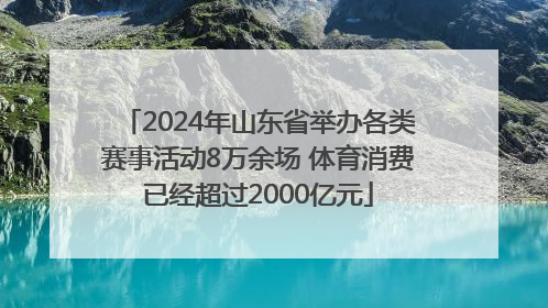 2024年山东省举办各类赛事活动8万余场 体育消费已经超过2000亿元