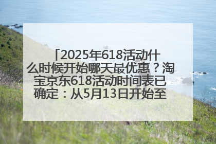 2025年618活动什么时候开始哪天最优惠？淘宝京东618活动时间表已确定：从5月13日开始至6月18日结束