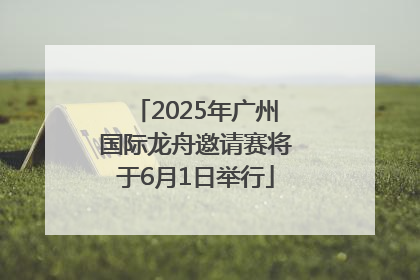2025年广州国际龙舟邀请赛将于6月1日举行