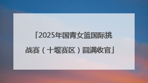 2025年国青女篮国际挑战赛（十堰赛区）圆满收官