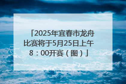 2025年宜春市龙舟比赛将于5月25日上午8：00开赛（图）