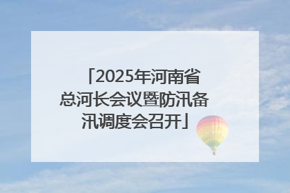2025年河南省总河长会议暨防汛备汛调度会召开