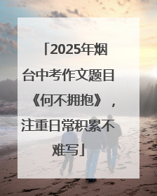2025年烟台中考作文题目《何不拥抱》，注重日常积累不难写